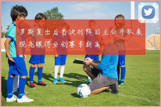 罗斯复出后首次对阵旧主公牛队表现亮眼得分创赛季新高