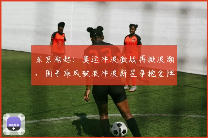 东京潮起:奥运冲浪激战再掀浪潮,国手乘风破浪冲浪新星争抱金牌梦想