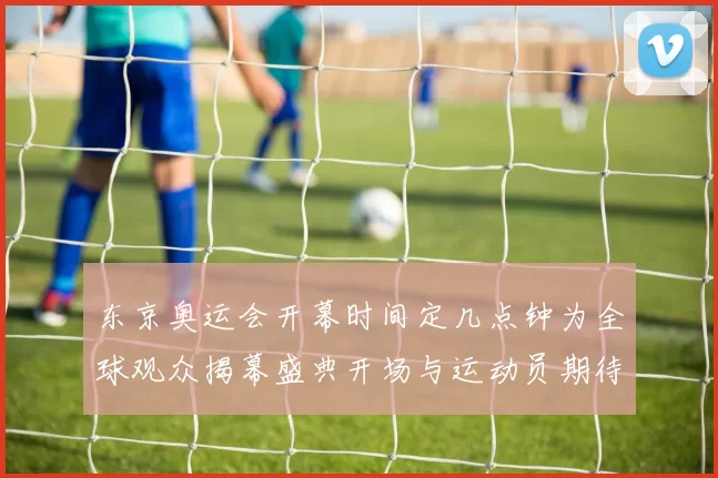 东京奥运会开幕时间定几点钟为全球观众揭幕盛典开场与运动员期待之