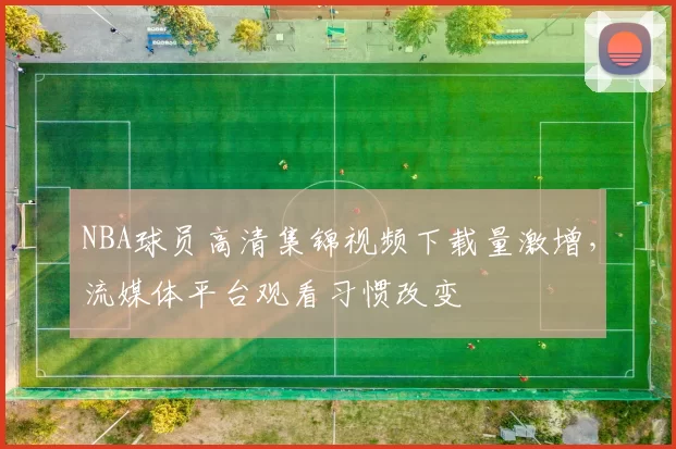 NBA球员高清集锦视频下载量激增,流媒体平台观看习惯改变