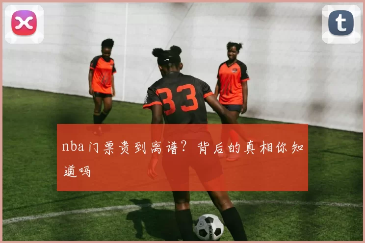 nba门票贵到离谱?背后的真相你知道吗