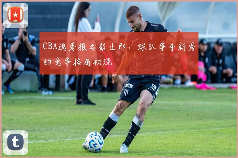 CBA选秀报名截止即，球队争夺新秀的竞争格局初现