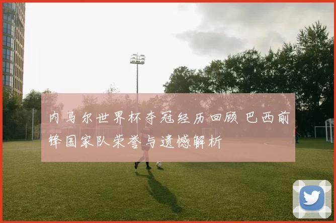 内马尔世界杯夺冠经历回顾 巴西前锋国家队荣誉与遗憾解析