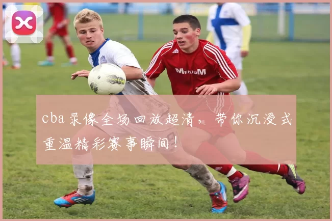 cba录像全场回放超清,带你沉浸式重温精彩赛事瞬间!