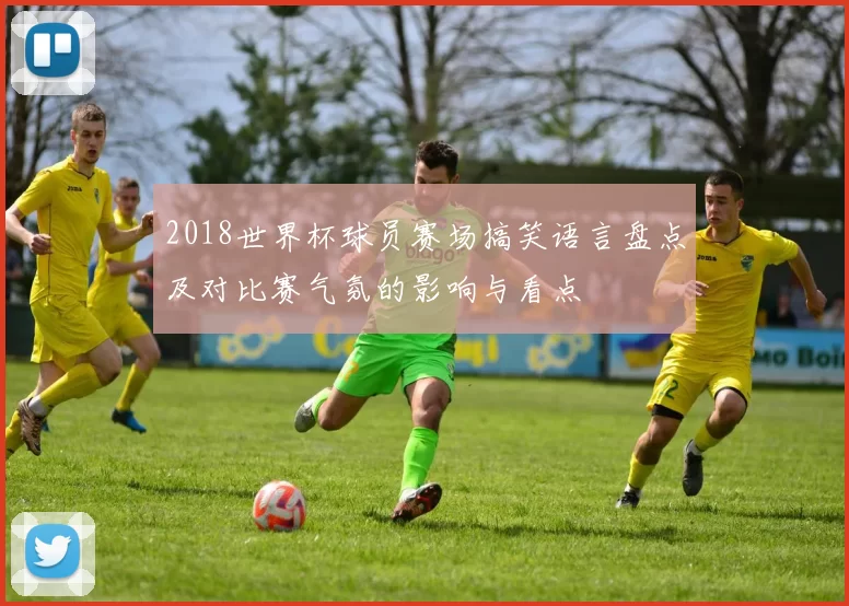 2018世界杯球员赛场搞笑语言盘点及对比赛气氛的影响与看点
