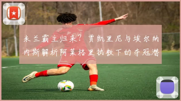 米兰霸主归来?贾凯里尼与埃尔纳内斯解析阿莱格里执教下的夺冠潜力_球员_战术_球迷