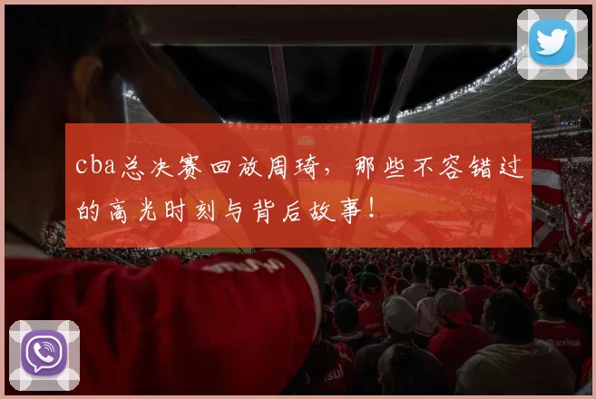 cba总决赛回放周琦,那些不容错过的高光时刻与背后故事!