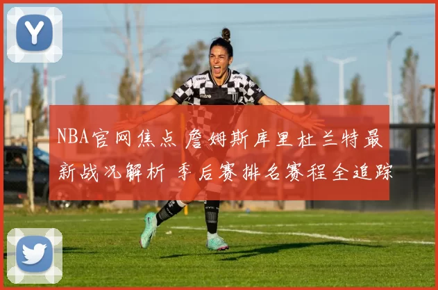 NBA官网焦点 詹姆斯库里杜兰特最新战况解析 季后赛排名赛程全追踪