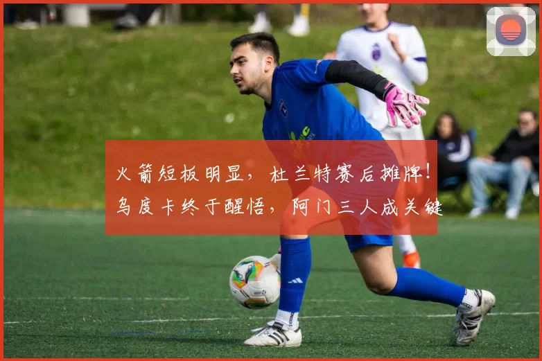 火箭短板明显，杜兰特赛后摊牌！乌度卡终于醒悟，阿门三人成关键