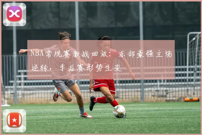NBA常规赛激战回放:东部豪强主场逆转,季后赛形势生变
