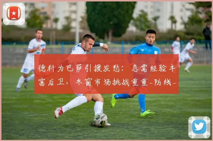 德科为巴萨引援发愁:急需经验丰富后卫,冬窗市场挑战重重_防线_本赛季_球员