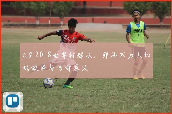 c罗2018世界杯球衣,那些不为人知的故事与传奇意义