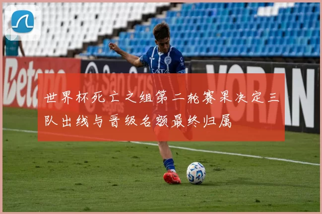 世界杯死亡之组第二轮赛果决定三队出线与晋级名额最终归属