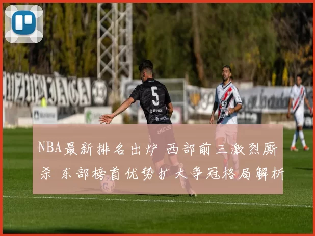 NBA最新排名出炉 西部前三激烈厮杀 东部榜首优势扩大争冠格局解析