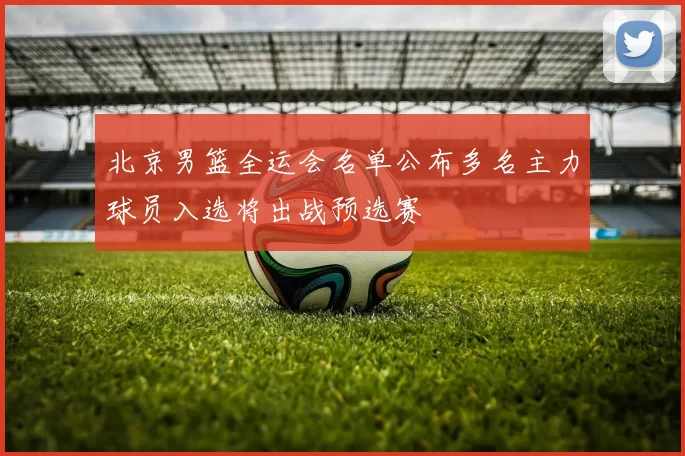 北京男篮全运会名单公布多名主力球员入选将出战预选赛