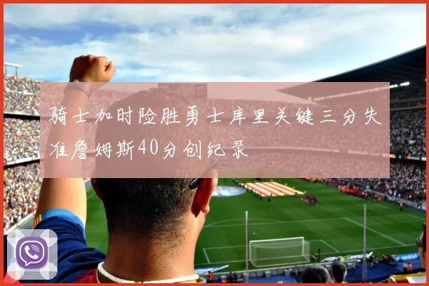 骑士加时险胜勇士库里关键三分失准詹姆斯40分创纪录