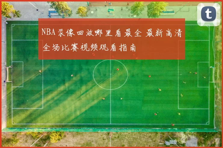 NBA录像回放哪里看最全 最新高清全场比赛视频观看指南
