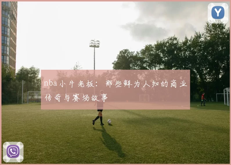 nba小牛老板:那些鲜为人知的商业传奇与赛场故事