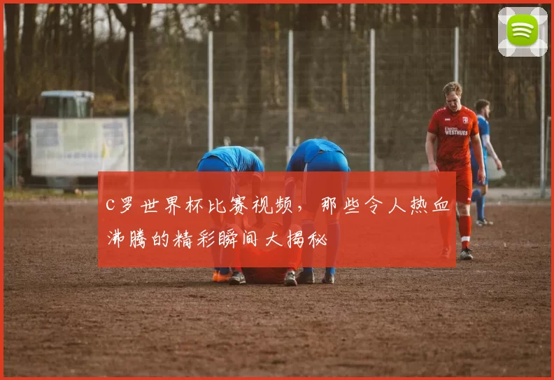 c罗世界杯比赛视频,那些令人热血沸腾的精彩瞬间大揭秘